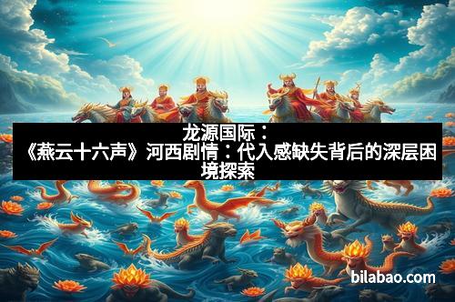 龙源国际：《燕云十六声》河西剧情：代入感缺失背后的深层困境探索